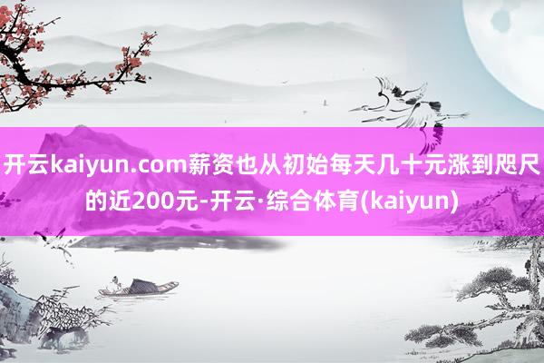 开云kaiyun.com薪资也从初始每天几十元涨到咫尺的近200元-开云·综合体育(kaiyun)