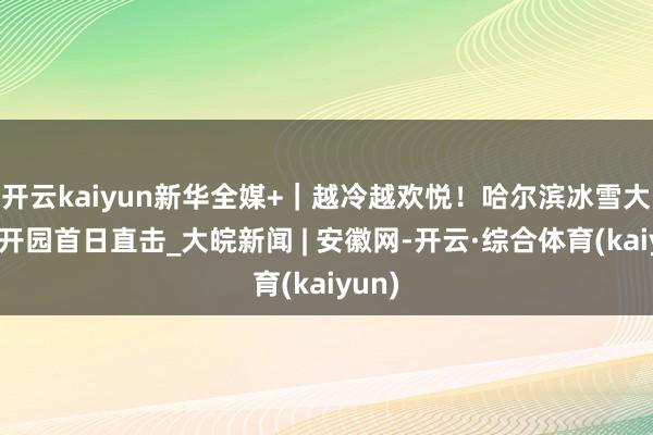 开云kaiyun新华全媒+｜越冷越欢悦！哈尔滨冰雪大世界开园首日直击_大皖新闻 | 安徽网-开云·综合体育(kaiyun)