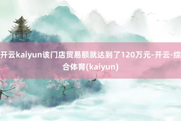 开云kaiyun该门店贸易额就达到了120万元-开云·综合体育(kaiyun)