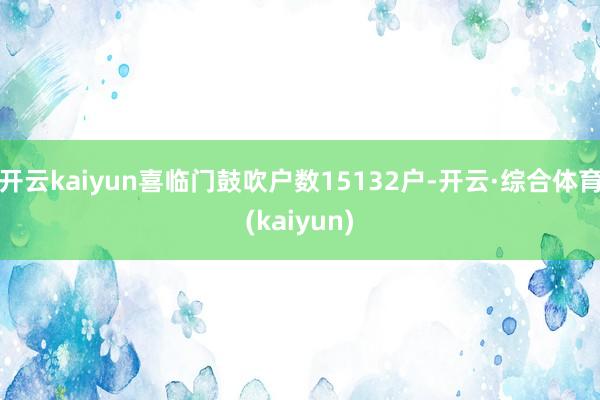 开云kaiyun喜临门鼓吹户数15132户-开云·综合体育(kaiyun)