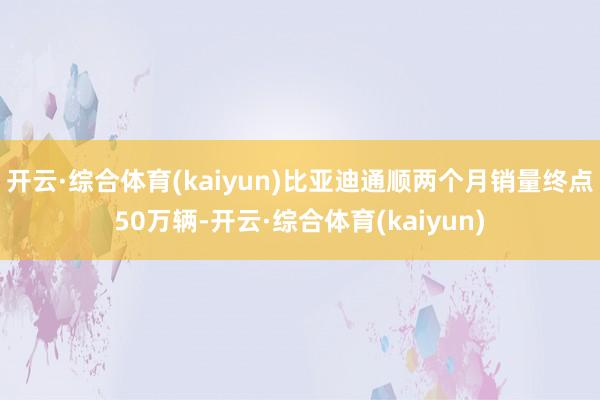 开云·综合体育(kaiyun)比亚迪通顺两个月销量终点50万辆-开云·综合体育(kaiyun)