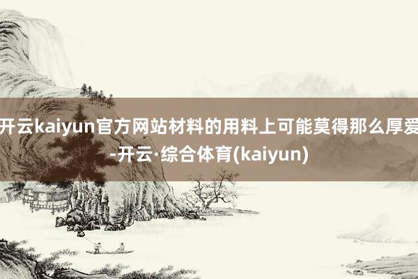 开云kaiyun官方网站材料的用料上可能莫得那么厚爱-开云·综合体育(kaiyun)