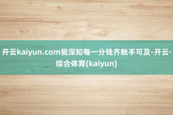 开云kaiyun.com我深知每一分钱齐触手可及-开云·综合体育(kaiyun)