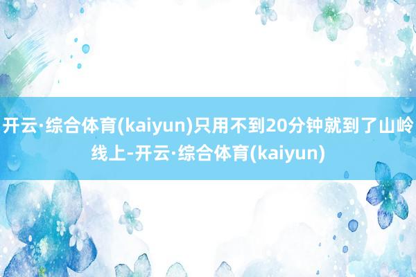 开云·综合体育(kaiyun)只用不到20分钟就到了山岭线上-开云·综合体育(kaiyun)