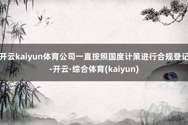 开云kaiyun体育公司一直按照国度计策进行合规登记-开云·综合体育(kaiyun)