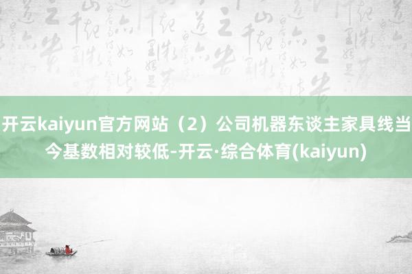 开云kaiyun官方网站（2）公司机器东谈主家具线当今基数相对较低-开云·综合体育(kaiyun)