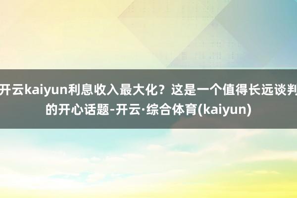 开云kaiyun利息收入最大化？这是一个值得长远谈判的开心话题-开云·综合体育(kaiyun)