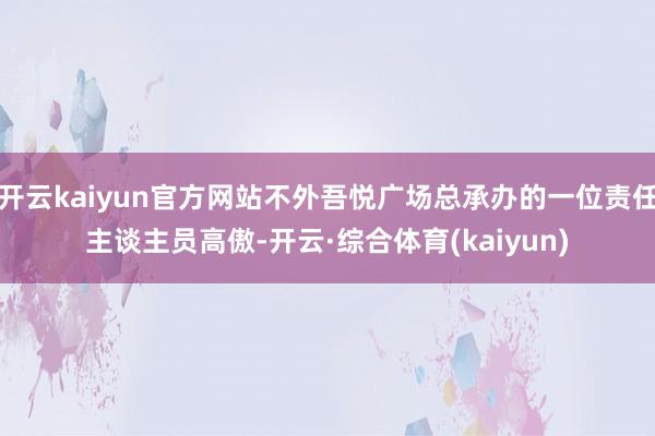 开云kaiyun官方网站不外吾悦广场总承办的一位责任主谈主员高傲-开云·综合体育(kaiyun)