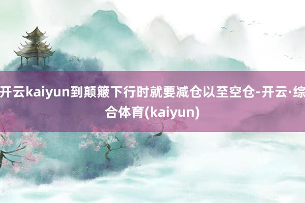 开云kaiyun到颠簸下行时就要减仓以至空仓-开云·综合体育(kaiyun)