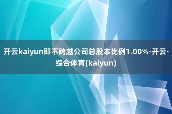 开云kaiyun即不跨越公司总股本比例1.00%-开云·综合体育(kaiyun)