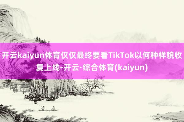 开云kaiyun体育仅仅最终要看TikTok以何种样貌收复上线-开云·综合体育(kaiyun)