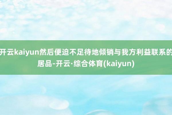 开云kaiyun然后便迫不足待地倾销与我方利益联系的居品-开云·综合体育(kaiyun)