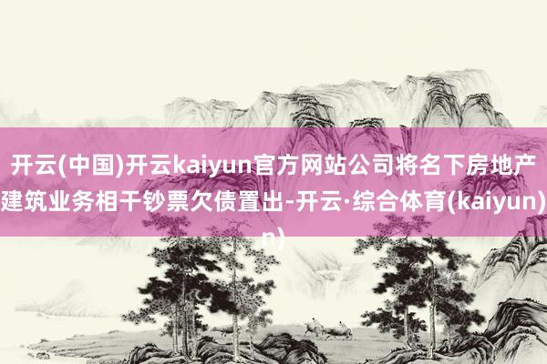 开云(中国)开云kaiyun官方网站公司将名下房地产建筑业务相干钞票欠债置出-开云·综合体育(kaiyun)