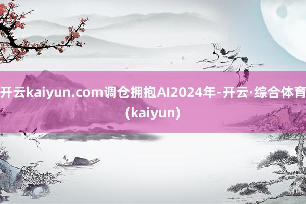 开云kaiyun.com调仓拥抱AI2024年-开云·综合体育(kaiyun)