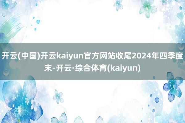 开云(中国)开云kaiyun官方网站收尾2024年四季度末-开云·综合体育(kaiyun)