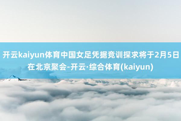 开云kaiyun体育中国女足凭据竞训探求将于2月5日在北京聚会-开云·综合体育(kaiyun)