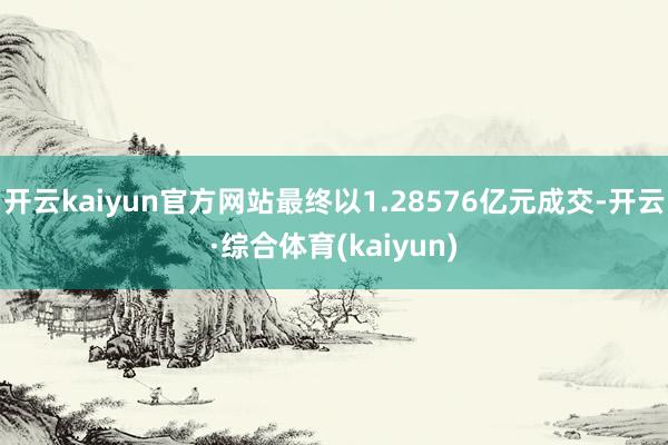 开云kaiyun官方网站最终以1.28576亿元成交-开云·综合体育(kaiyun)