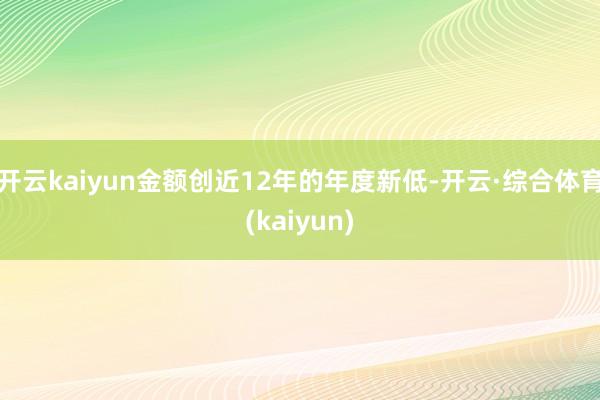 开云kaiyun金额创近12年的年度新低-开云·综合体育(kaiyun)