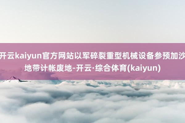 开云kaiyun官方网站以军碎裂重型机械设备参预加沙地带计帐废地-开云·综合体育(kaiyun)