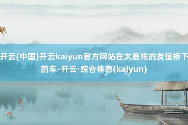 开云(中国)开云kaiyun官方网站在太鹿线的友谊桥下的车-开云·综合体育(kaiyun)