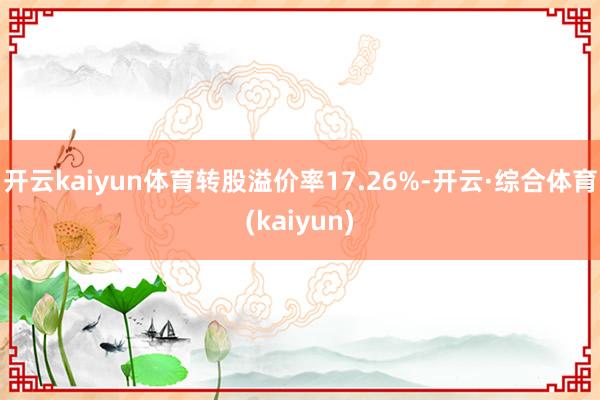 开云kaiyun体育转股溢价率17.26%-开云·综合体育(kaiyun)