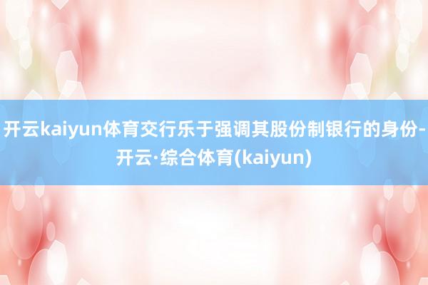 开云kaiyun体育交行乐于强调其股份制银行的身份-开云·综合体育(kaiyun)