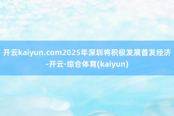 开云kaiyun.com2025年深圳将积极发展首发经济-开云·综合体育(kaiyun)