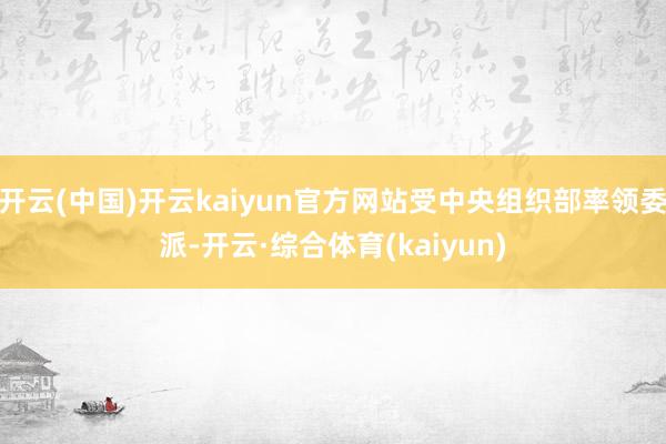 开云(中国)开云kaiyun官方网站受中央组织部率领委派-开云·综合体育(kaiyun)